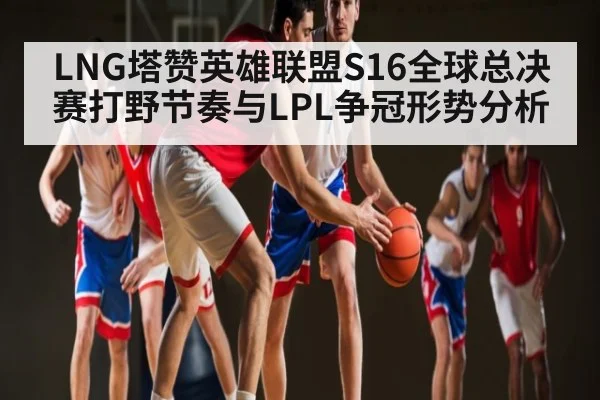 LNG塔赞英雄联盟S16全球总决赛打野节奏与LPL争冠形势分析