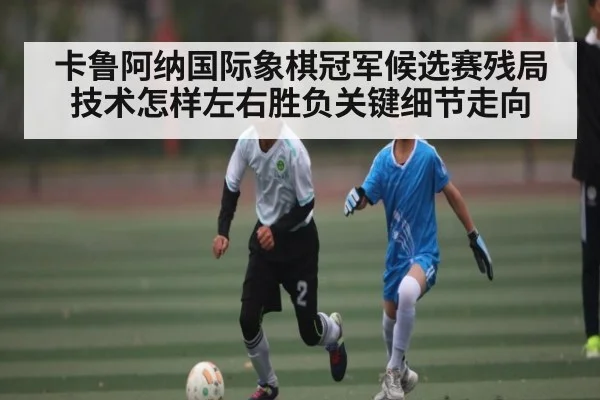 卡鲁阿纳国际象棋冠军候选赛残局技术怎样左右胜负关键细节走向